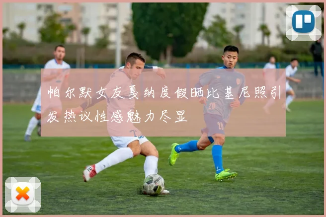 帕尔默女友戛纳度假晒比基尼照引发热议性感魅力尽显