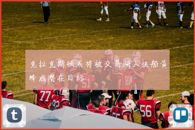 克拉克斯顿或将被交易湖人快船黄蜂成潜在目标