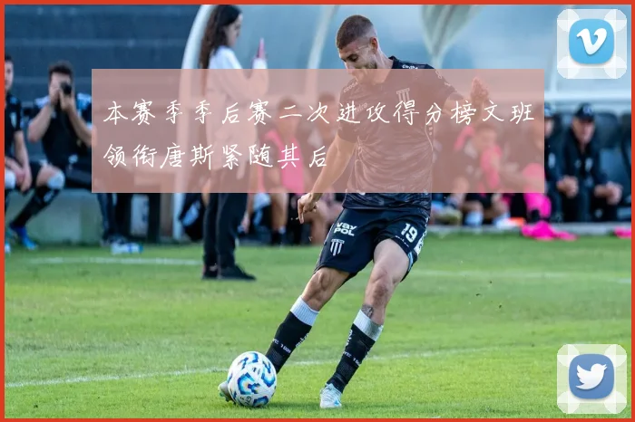 本赛季季后赛二次进攻得分榜文班领衔唐斯紧随其后