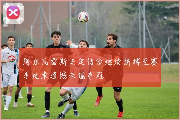 阿尔瓦雷斯坚定信念继续拼搏至赛季结束遗憾未能夺冠