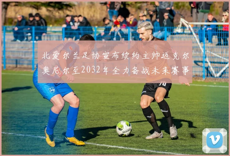 北爱尔兰足协宣布续约主帅迈克尔奥尼尔至2032年全力备战未来赛事