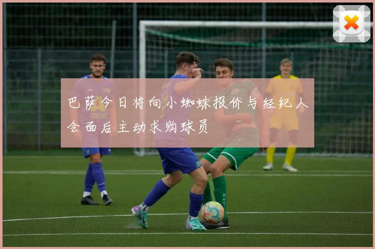 巴萨今日将向小蜘蛛报价与经纪人会面后主动求购球员