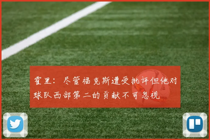 霍里：尽管福克斯遭受批评但他对球队西部第二的贡献不可忽视