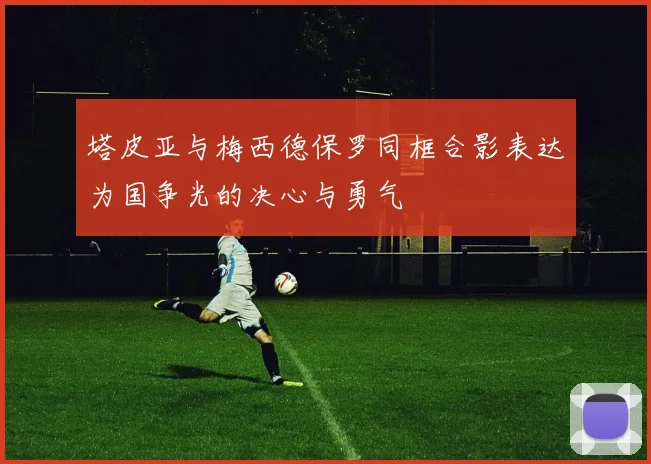 塔皮亚与梅西德保罗同框合影表达为国争光的决心与勇气