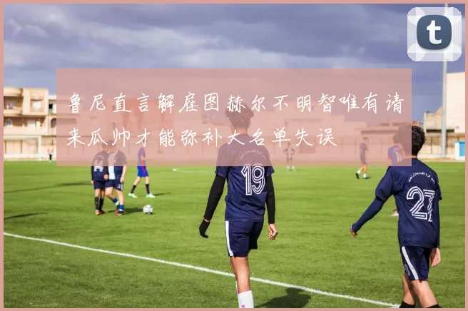 鲁尼直言解雇图赫尔不明智唯有请来瓜帅才能弥补大名单失误