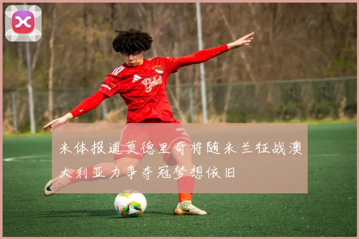 米体报道莫德里奇将随米兰征战澳大利亚力争夺冠梦想依旧