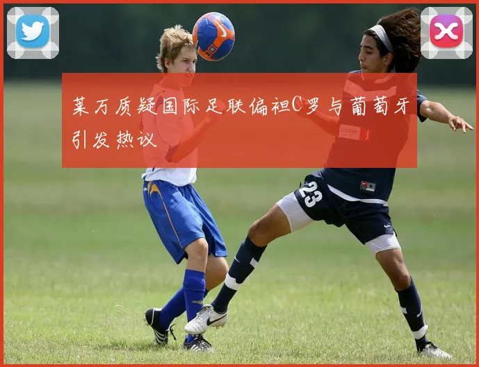莱万质疑国际足联偏袒C罗与葡萄牙引发热议