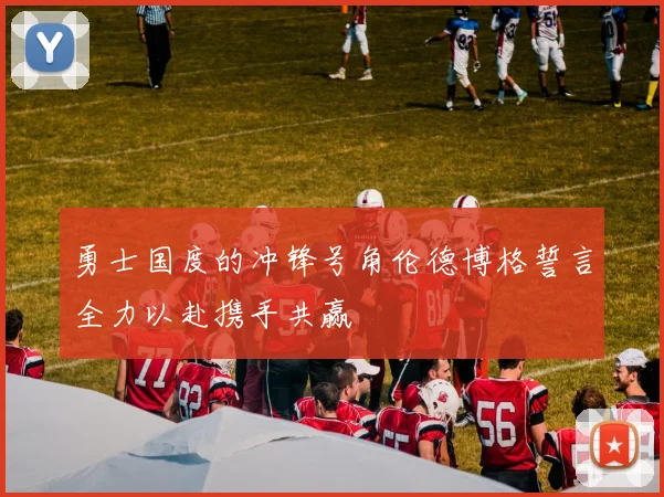 勇士国度的冲锋号角伦德博格誓言全力以赴携手共赢