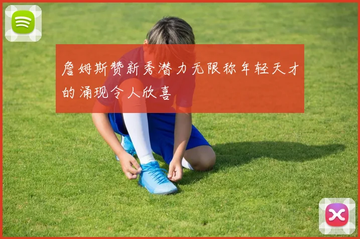 詹姆斯赞新秀潜力无限称年轻天才的涌现令人欣喜