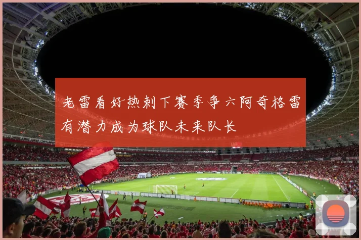 老雷看好热刺下赛季争六阿奇格雷有潜力成为球队未来队长