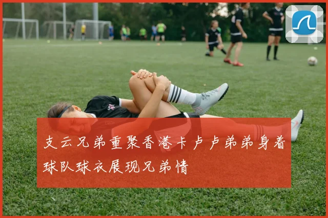 支云兄弟重聚香港卡卢卢弟弟身着球队球衣展现兄弟情