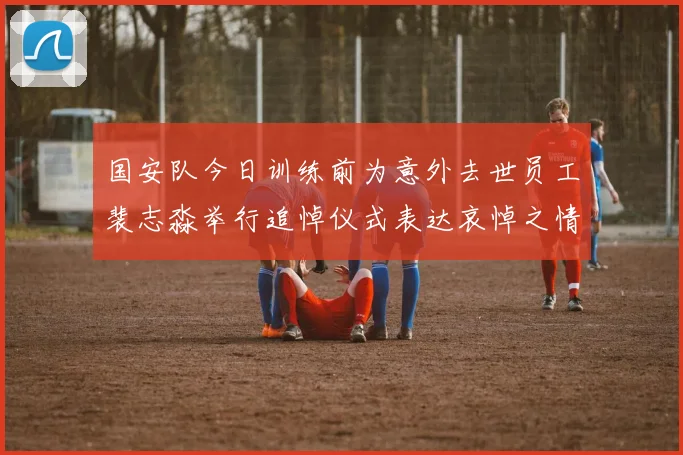 国安队今日训练前为意外去世员工裴志淼举行追悼仪式表达哀悼之情