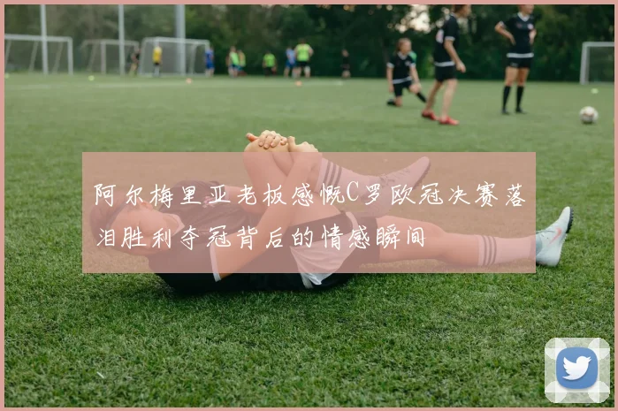 阿尔梅里亚老板感慨C罗欧冠决赛落泪胜利夺冠背后的情感瞬间