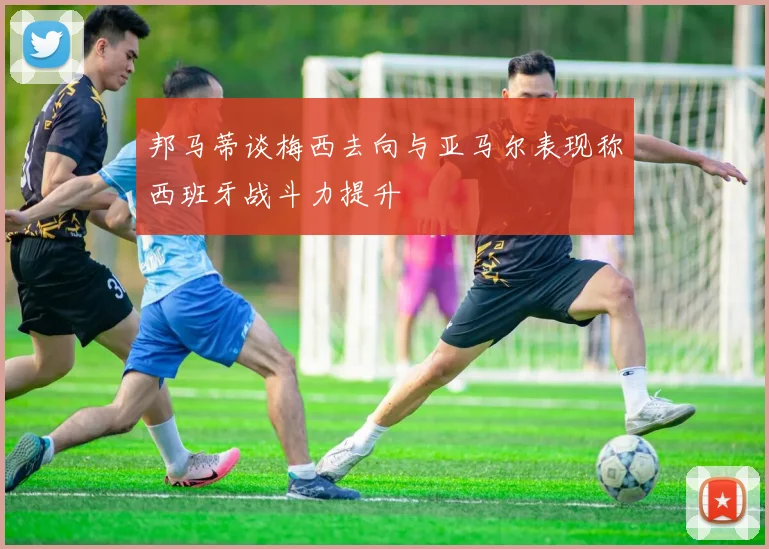 邦马蒂谈梅西去向与亚马尔表现称西班牙战斗力提升