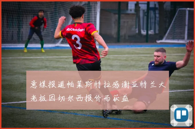意媒报道帕莱斯特拉感谢亚特兰大老板因切尔西报价而获益