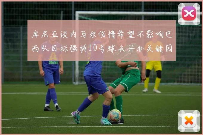 库尼亚谈内马尔伤情希望不影响巴西队目标强调10号球衣并非关键因素