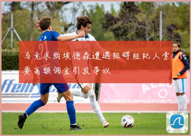 马竞求购埃德森遭遇阻碍经纪人索要高额佣金引发争议