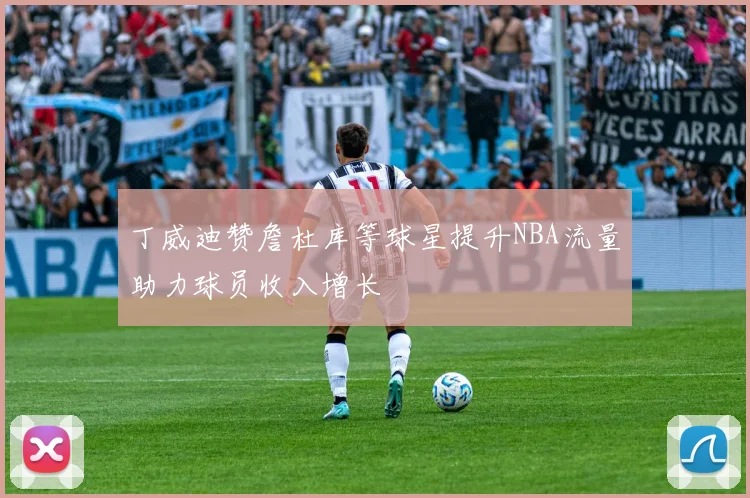 丁威迪赞詹杜库等球星提升NBA流量助力球员收入增长