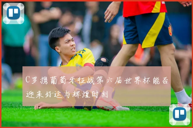 C罗携葡萄牙征战第六届世界杯能否迎来好运与辉煌时刻
