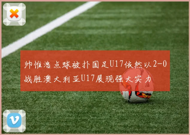 帅惟浩点球被扑国足U17依然以2-0战胜澳大利亚U17展现强大实力