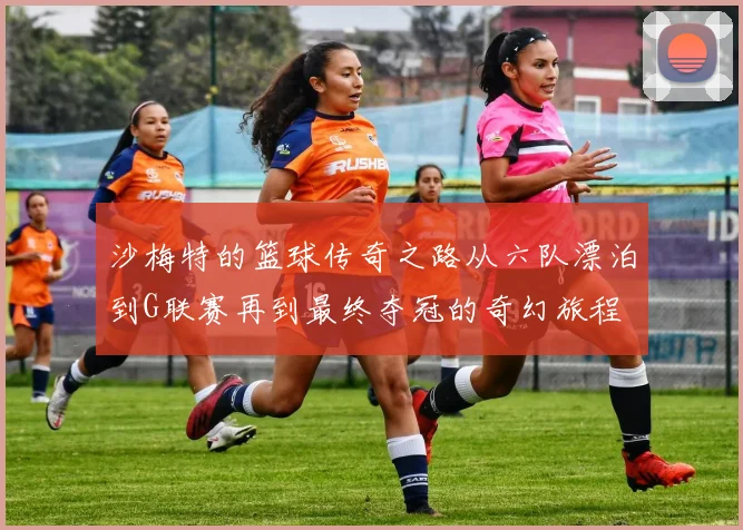 沙梅特的篮球传奇之路从六队漂泊到G联赛再到最终夺冠的奇幻旅程