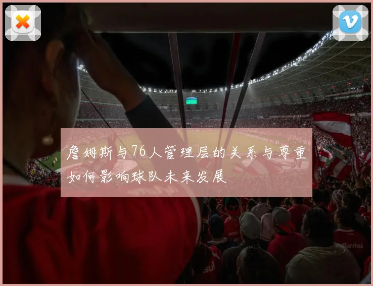 詹姆斯与76人管理层的关系与尊重如何影响球队未来发展