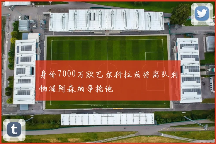 身价7000万欧巴尔科拉或将离队利物浦阿森纳争抢他