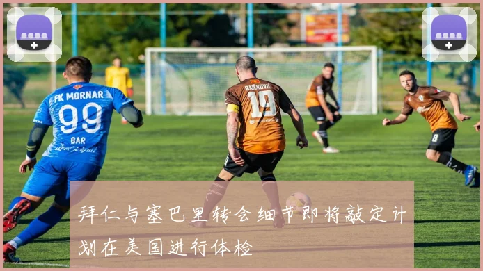 拜仁与塞巴里转会细节即将敲定计划在美国进行体检